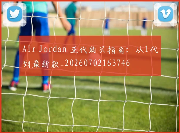 Air Jordan 正代购买指南：从1代到最新款_20260702163746