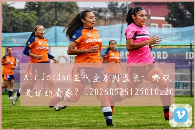 Air Jordan正代全系列盘点:哪双是你的青春?_20260526125010_20260701205815