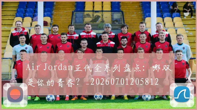 Air Jordan正代全系列盘点：哪双是你的青春？_20260701205812